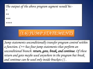 The output of the above program segment would be:-
 *
 **
 ***
 ****

            (1.6) JUMP STATEMENTS
Jump statements unconditionally transfer program control within
a function. C++ has four jump statements that perform an
unconditional branch: return, goto, break, and continue. Of these
return and goto maybe used anywhere in the program but break
and continue can be used only inside brackets { } .
 