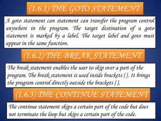 (1.6.1) THE GOTO STATEMENT
A goto statement can statement can transfer the program control
anywhere in the program. The target destination of a goto
statement is marked by a label. The target label and goto must
appear in the same function.

       (1.6.2) THE BREAK STATEMENT
The break statement enables the user to skip over a part of the
program. The break statement is used inside brackets { }. It brings
the program control directly outside the brackets { }.
    (1.6.3) THE CONTINUE STATEMENT
 The continue statement skips a certain part of the code but does
 not terminate the loop but skips a certain part of the code.
 