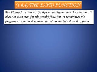 (1.6.4) THE EXIT() FUNCTION
The library function exit() takes u directly outside the program. It
does not even stop for the getch() function. It terminates the
program as soon as it is encountered no matter where it appears.
 