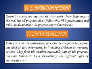 (1.1) INTRODUCTION
Generally a program executes its statements from beginning to
the end, but all programs don't follow this. This presentation will
tell us in detail about the program control statements.

                 (1.2) STATEMENTS
Statements are the instructions given to the computer to perform
any kind of data movements, be it making decisions or repeating
actions. They form the smallest executable unit of the program.
They are terminated by a semicolon(;). The different types of
statements are:-
 