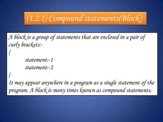 (1.2.1) Compound statements(Block)
A block is a group of statements that are enclosed in a pair of
curly brackets:-
{
        statement:-1
        statement:-2
}
It may appear anywhere in a program as a single statement of the
program. A block is many times known as compound statements.
 