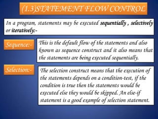 (1.3)STATEMENT FLOW CONTROL
In a program, statements may be executed sequentially , selectively
or iteratively:-

Sequence:- This is the default flow of the statements and also
               known as sequence construct and it also means that
               the statements are being executed sequentially.
Selection:-    The selection construct means that the execution of
               the statements depends on a condition-test, if the
               condition is true then the statements would be
               executed else they would be skipped. An else-if
               statement is a good example of selection statement.
 
