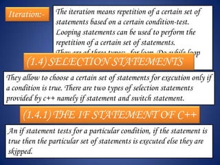 Iteration:-    The iteration means repetition of a certain set of
               statements based on a certain condition-test.
               Looping statements can be used to perform the
               repetition of a certain set of statements.
               They are of three types:- for loop, Do-while loop
      (1.4)   SELECTION STATEMENTS
               and while loop.
They allow to choose a certain set of statements for execution only if
a condition is true. There are two types of selection statements
provided by c++ namely if statement and switch statement.

     (1.4.1) THE IF STATEMENT OF C++
An if statement tests for a particular condition, if the statement is
true then the particular set of statements is executed else they are
skipped.
 