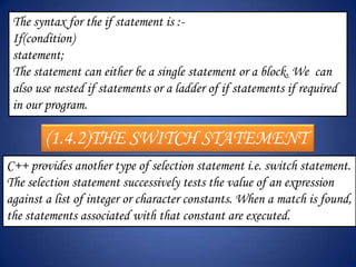 The syntax for the if statement is :-
 If(condition)
 statement;
 The statement can either be a single statement or a block. We can
 also use nested if statements or a ladder of if statements if required
 in our program.

        (1.4.2)THE SWITCH STATEMENT
C++ provides another type of selection statement i.e. switch statement.
The selection statement successively tests the value of an expression
against a list of integer or character constants. When a match is found,
the statements associated with that constant are executed.
 