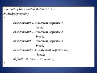The syntax for a switch statement is :-
Switch(expression)
{
       case constant 1: statement sequence 1
                        break;
       case constant 2: statement sequence 2
                         break;
       case constant 3: statement sequence 3
                         break;
       case constant n-1: statement sequence n-1;
                          break;
       default : statement sequence n;
}
 