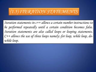 (1.5) ITERATION STATEMENTS
Iteration statements in c++ allows a certain number instructions to
be performed repeatedly until a certain condition becomes false.
Iteration statements are also called loops or looping statements.
C++ allows the use of three loops namely:-for loop, while loop, do-
while loop.
 