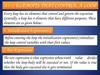 (1.5.1)   ELEMNTS THAT CONTROL A LOOP
Every loop has its elements that control and govern the execution.
Generally, a loop has 4 elements that have different purposes. These
elements are as given below:-

1. Initialization Expression(s):
 Before entering the loop the initialization expression(s) initializes
 the loop control variables with their first values.
2. Test Expression:
The test expression is that expression whose truth value decides
whether the loop-body will be executed or not. If the value is true
then the body gets executed else it gets terminated.
 