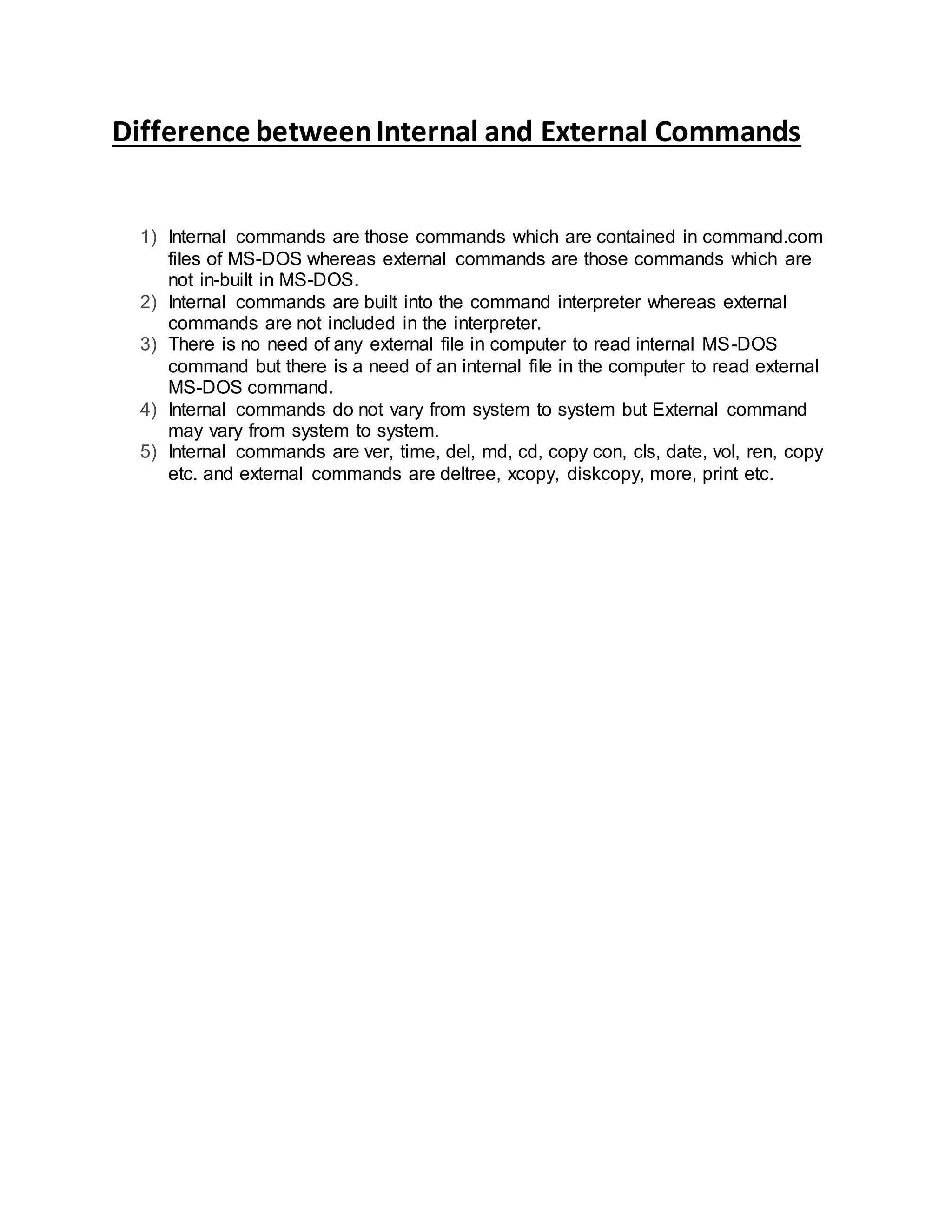 Difference betweenInternal and External Commands
1) Internal commands are those commands which are contained in command.com
files of MS-DOS whereas external commands are those commands which are
not in-built in MS-DOS.
2) Internal commands are built into the command interpreter whereas external
commands are not included in the interpreter.
3) There is no need of any external file in computer to read internal MS-DOS
command but there is a need of an internal file in the computer to read external
MS-DOS command.
4) Internal commands do not vary from system to system but External command
may vary from system to system.
5) Internal commands are ver, time, del, md, cd, copy con, cls, date, vol, ren, copy
etc. and external commands are deltree, xcopy, diskcopy, more, print etc.
 