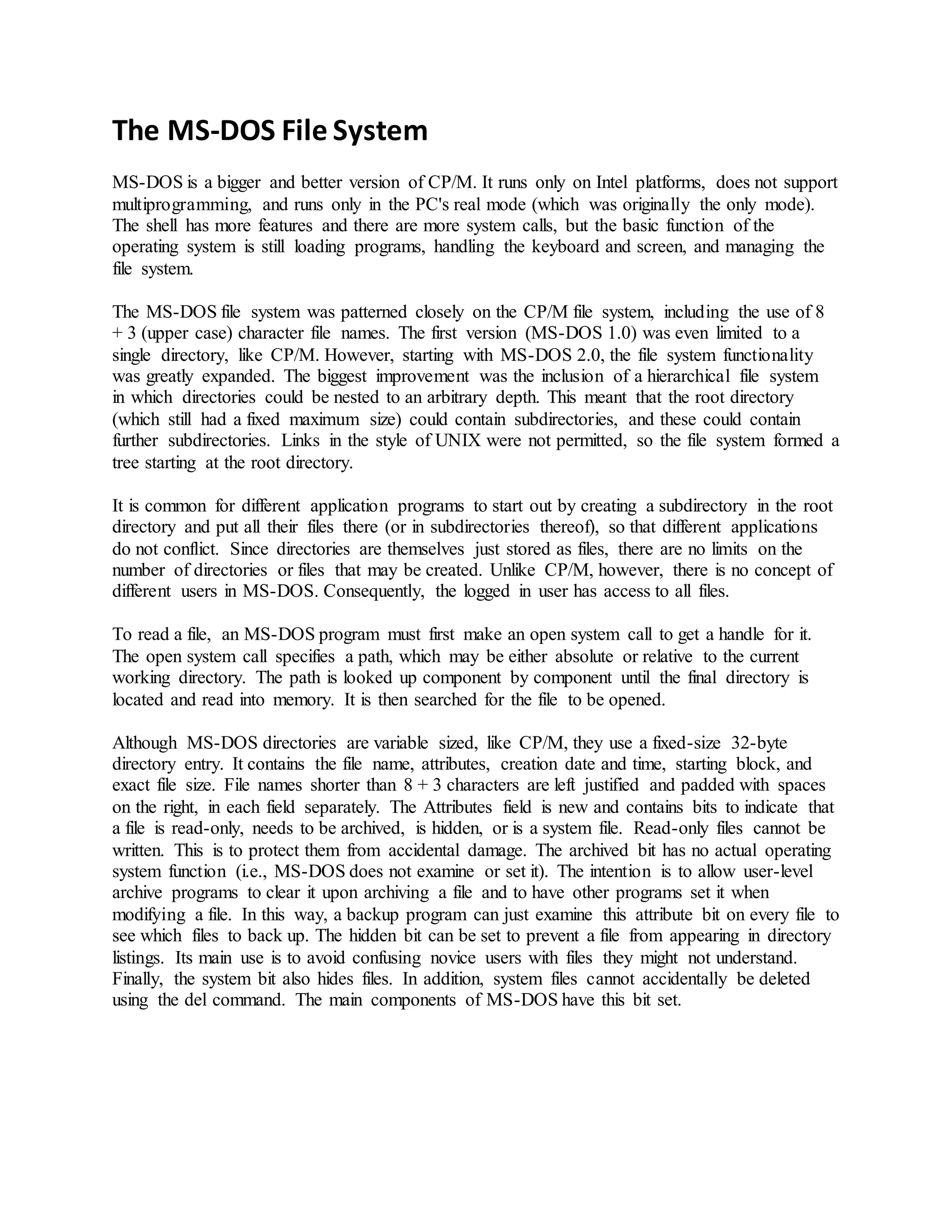 The MS-DOS File System
MS-DOS is a bigger and better version of CP/M. It runs only on Intel platforms, does not support
multiprogramming, and runs only in the PC's real mode (which was originally the only mode).
The shell has more features and there are more system calls, but the basic function of the
operating system is still loading programs, handling the keyboard and screen, and managing the
file system.
The MS-DOS file system was patterned closely on the CP/M file system, including the use of 8
+ 3 (upper case) character file names. The first version (MS-DOS 1.0) was even limited to a
single directory, like CP/M. However, starting with MS-DOS 2.0, the file system functionality
was greatly expanded. The biggest improvement was the inclusion of a hierarchical file system
in which directories could be nested to an arbitrary depth. This meant that the root directory
(which still had a fixed maximum size) could contain subdirectories, and these could contain
further subdirectories. Links in the style of UNIX were not permitted, so the file system formed a
tree starting at the root directory.
It is common for different application programs to start out by creating a subdirectory in the root
directory and put all their files there (or in subdirectories thereof), so that different applications
do not conflict. Since directories are themselves just stored as files, there are no limits on the
number of directories or files that may be created. Unlike CP/M, however, there is no concept of
different users in MS-DOS. Consequently, the logged in user has access to all files.
To read a file, an MS-DOS program must first make an open system call to get a handle for it.
The open system call specifies a path, which may be either absolute or relative to the current
working directory. The path is looked up component by component until the final directory is
located and read into memory. It is then searched for the file to be opened.
Although MS-DOS directories are variable sized, like CP/M, they use a fixed-size 32-byte
directory entry. It contains the file name, attributes, creation date and time, starting block, and
exact file size. File names shorter than 8 + 3 characters are left justified and padded with spaces
on the right, in each field separately. The Attributes field is new and contains bits to indicate that
a file is read-only, needs to be archived, is hidden, or is a system file. Read-only files cannot be
written. This is to protect them from accidental damage. The archived bit has no actual operating
system function (i.e., MS-DOS does not examine or set it). The intention is to allow user-level
archive programs to clear it upon archiving a file and to have other programs set it when
modifying a file. In this way, a backup program can just examine this attribute bit on every file to
see which files to back up. The hidden bit can be set to prevent a file from appearing in directory
listings. Its main use is to avoid confusing novice users with files they might not understand.
Finally, the system bit also hides files. In addition, system files cannot accidentally be deleted
using the del command. The main components of MS-DOS have this bit set.
 