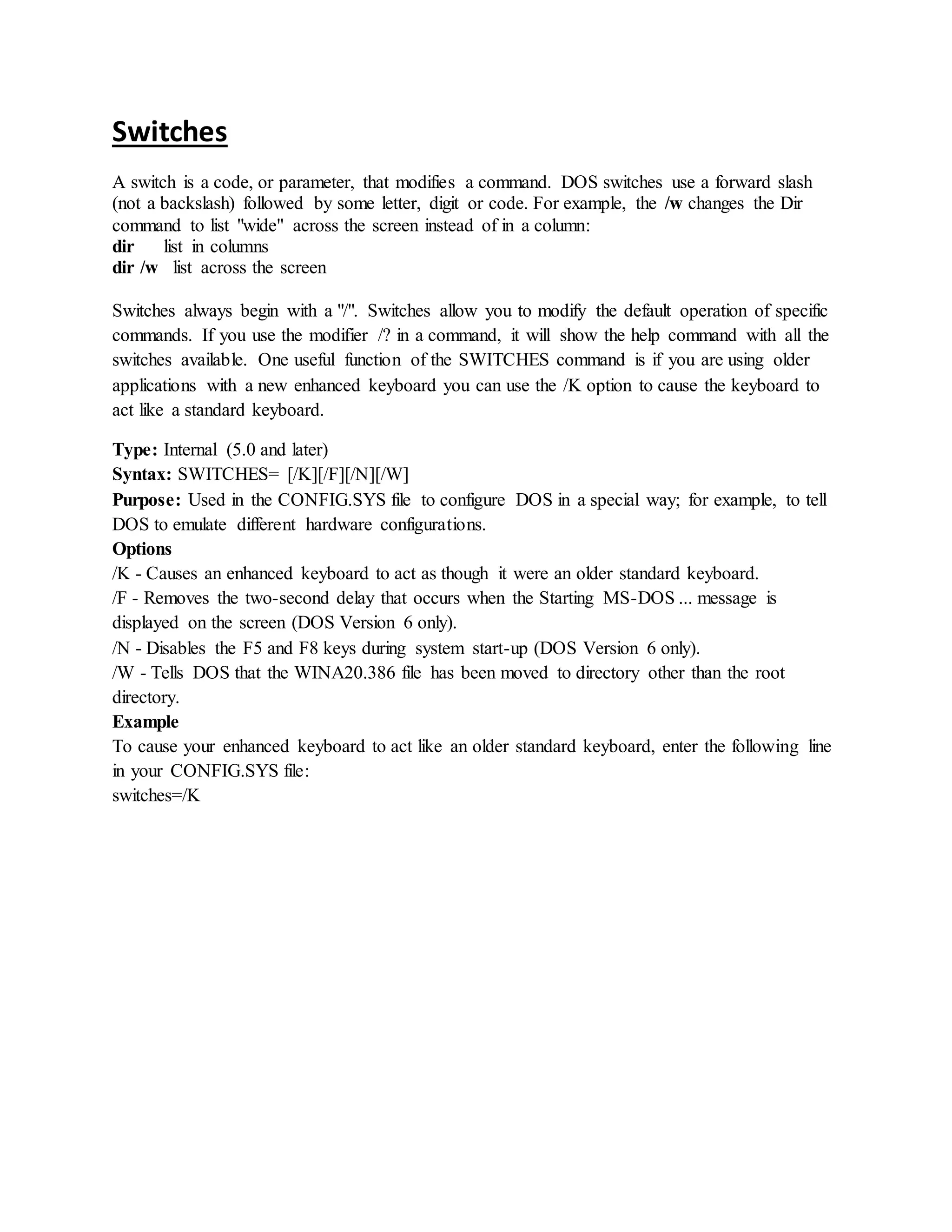 Switches
A switch is a code, or parameter, that modifies a command. DOS switches use a forward slash
(not a backslash) followed by some letter, digit or code. For example, the /w changes the Dir
command to list "wide" across the screen instead of in a column:
dir list in columns
dir /w list across the screen
Switches always begin with a "/". Switches allow you to modify the default operation of specific
commands. If you use the modifier /? in a command, it will show the help command with all the
switches available. One useful function of the SWITCHES command is if you are using older
applications with a new enhanced keyboard you can use the /K option to cause the keyboard to
act like a standard keyboard.
Type: Internal (5.0 and later)
Syntax: SWITCHES= [/K][/F][/N][/W]
Purpose: Used in the CONFIG.SYS file to configure DOS in a special way; for example, to tell
DOS to emulate different hardware configurations.
Options
/K - Causes an enhanced keyboard to act as though it were an older standard keyboard.
/F - Removes the two-second delay that occurs when the Starting MS-DOS ... message is
displayed on the screen (DOS Version 6 only).
/N - Disables the F5 and F8 keys during system start-up (DOS Version 6 only).
/W - Tells DOS that the WINA20.386 file has been moved to directory other than the root
directory.
Example
To cause your enhanced keyboard to act like an older standard keyboard, enter the following line
in your CONFIG.SYS file:
switches=/K
 