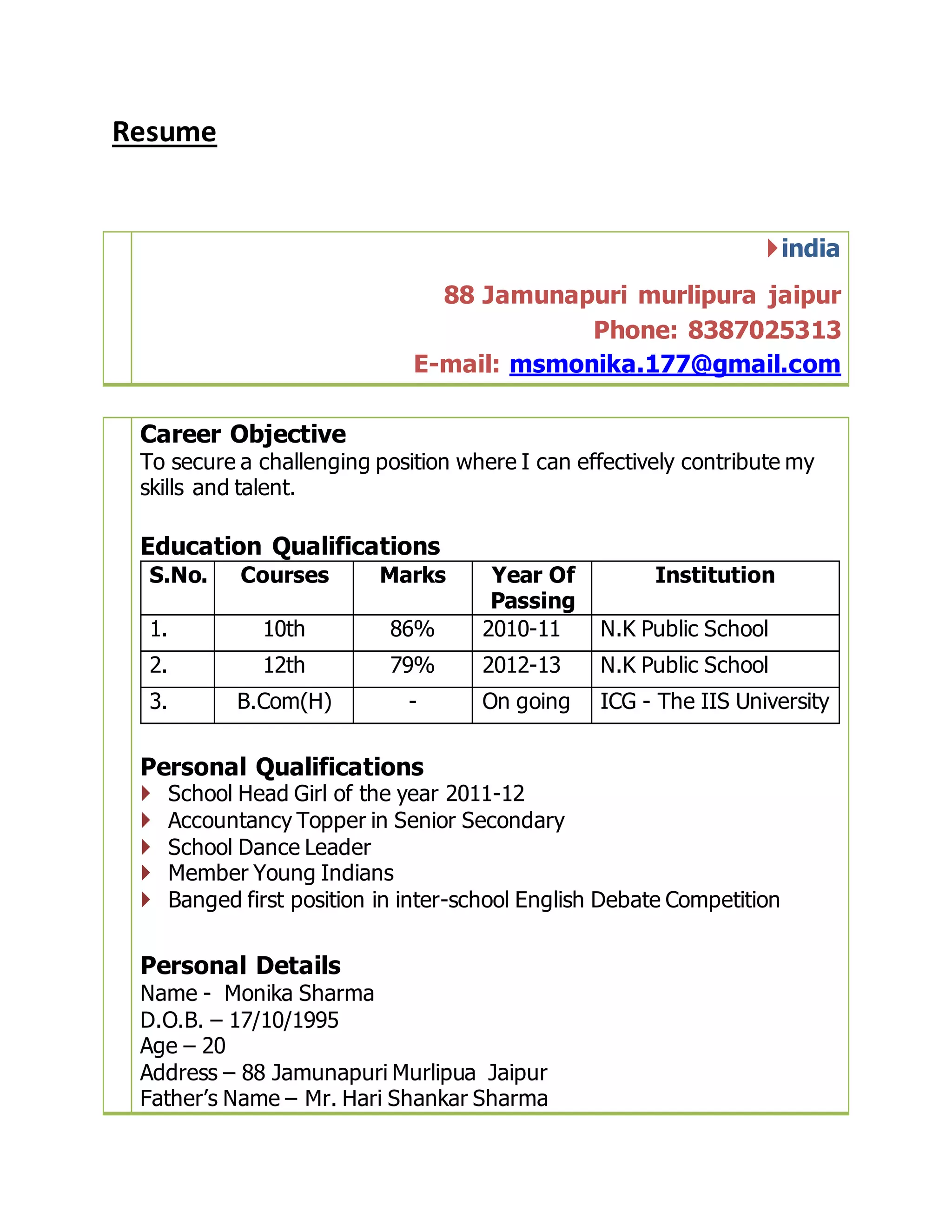 Resume
india
88 Jamunapuri murlipura jaipur
Phone: 8387025313
E-mail: msmonika.177@gmail.com
Career Objective
To secure a challenging position where I can effectively contribute my
skills and talent.
Education Qualifications
S.No. Courses Marks Year Of
Passing
Institution
1. 10th 86% 2010-11 N.K Public School
2. 12th 79% 2012-13 N.K Public School
3. B.Com(H) - On going ICG - The IIS University
Personal Qualifications
 School Head Girl of the year 2011-12
 Accountancy Topper in Senior Secondary
 School Dance Leader
 Member Young Indians
 Banged first position in inter-school English Debate Competition
Personal Details
Name - Monika Sharma
D.O.B. – 17/10/1995
Age – 20
Address – 88 Jamunapuri Murlipua Jaipur
Father’s Name – Mr. Hari Shankar Sharma
 