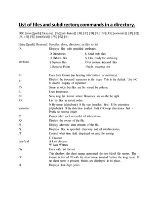 List of files and subdirectory commands in a directory.
DIR [drive:][path][filename] [/A[[:]attributes]] [/B] [/C] [/D] [/L] [/N] [/O[[:]sortorder]] [/P] [/Q]
[/R] [/S] [/T[[:]timefield]] [/W] [/X] [/4]
[drive:][path][filename] Specifies drive, directory, or files to list.
/A Displays files with specified attributes.
attributes
D Directories R Read-only files
H Hidden files A Files ready for archiving
S System files I Not content indexed files
L Reparse Points - Prefix meaning not
/B Uses bare format (no heading information or summary).
/C
Display the thousand separator in file sizes. This is the default. Use /-C
to disable display of separator.
/D Same as wide but files are list sorted by column.
/L Uses lowercase.
/N New long list format where filenames are on the far right.
/O List by files in sorted order.
sortorder
N By name (alphabetic) S By size (smallest first) E By extension
(alphabetic) D By date/time (oldest first) G Group directories first -
Prefix to reverse order
/P Pauses after each screenful of information.
/Q Display the owner of the file.
/R Display alternate data streams of the file.
/S Displays files in specified directory and all subdirectories.
/T Control what time field displayed or used for sorting
timefield
C Creation
A Last Access
W Last Written
/W Uses wide list format.
/X
This displays the short names generated for non-8dot3 file names. The
format is that of /N with the short name inserted before the long name. If
no short name is present, blanks are displayed in its place.
/4 Displays four-digit years
 