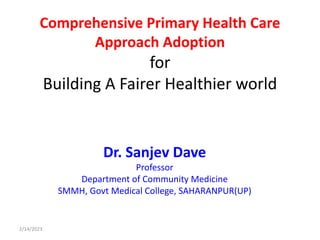 Comprehensive Primary Health Care
Approach Adoption
for
Building A Fairer Healthier world
Dr. Sanjev Dave
Professor
Department of Community Medicine
SMMH, Govt Medical College, SAHARANPUR(UP)
2/14/2023
 