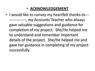 • ACKNOWLEDGEMENT
• I would like to convey my heartfelt thanks to---
  -------------, my Accounts Teacher who always
  gave valuable suggestions and guidance for
  completion of my project. She/He helped me
  to understand and remember important
  details of the project. She/He helped me and
  gave her guidance in completing of my project
  successfully.
 