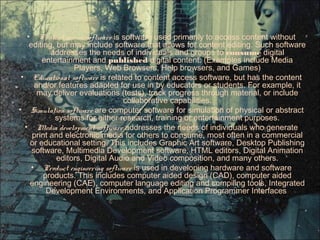 • Content access software is software used primarily to access content without
editing, but may include software that allows for content editing. Such software
addresses the needs of individuals and groups to consume digital
entertainment and published digital content. (Examples include Media
Players, Web Browsers, Help browsers, and Games)
• Educational software is related to content access software, but has the content
and/or features adapted for use in by educators or students. For example, it
may deliver evaluations (tests), track progress through material, or include
collaborative capabilities.
• Simulation software are computer software for simulation of physical or abstract
systems for either research, training or entertainment purposes.
• Media development software addresses the needs of individuals who generate
print and electronic media for others to consume, most often in a commercial
or educational setting. This includes Graphic Art software, Desktop Publishing
software, Multimedia Development software, HTML editors, Digital Animation
editors, Digital Audio and Video composition, and many others.
• Product engineering software is used in developing hardware and software
products. This includes computer aided design (CAD), computer aided
engineering (CAE), computer language editing and compiling tools, Integrated
Development Environments, and Application Programmer Interfaces
 