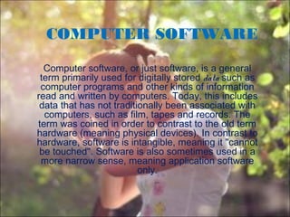 COMPUTER SOFTWARE
Computer software, or just software, is a general
term primarily used for digitally stored data such as
computer programs and other kinds of information
read and written by computers. Today, this includes
data that has not traditionally been associated with
computers, such as film, tapes and records. The
term was coined in order to contrast to the old term
hardware (meaning physical devices). In contrast to
hardware, software is intangible, meaning it "cannot
be touched". Software is also sometimes used in a
more narrow sense, meaning application software
only.
 