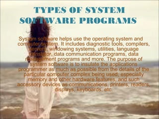 TYPES OF SYSTEM
SOFTWARE PROGRAMS
System software helps use the operating system and
computer system. It includes diagnostic tools, compilers,
servers, windowing systems, utilities, language
translator, data communication programs, data
management programs and more. The purpose of
system software is to insulate the applications
programmer as much as possible from the details of the
particular computer complex being used, especially
memory and other hardware features, and such
accessory devices as communications, printers, readers,
displays, keyboards, etc.
 