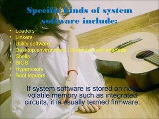 Specific kinds of system
software include:
• Loaders
• Linkers
• Utility software
• Desktop environment / Graphical user interface
• Shells
• BIOS
• Hypervisors
• Boot loaders
If system software is stored on non-
volatile memory such as integrated
circuits, it is usually termed firmware.
 