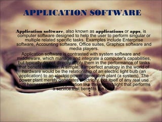 APPLICATION SOFTWARE
Application software, also known as applications or apps, is
computer software designed to help the user to perform singular or
multiple related specific tasks. Examples include Enterprise
software, Accounting software, Office suites, Graphics software and
media players.
Application software is contrasted with system software and
middleware, which manage and integrate a computer's capabilities,
but typically do not directly apply them in the performance of tasks
that benefit the user. A simple, if imperfect analogy in the world of
hardware would be the relationship of an electric light bulb (an
application) to an electric power generation plant (a system). The
power plant merely generates electricity, not itself of any real use
until harnessed to an application like the electric light that performs
a service that benefits the user.
 