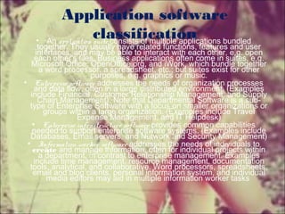 Application software
classification• An application suite consists of multiple applications bundled
together. They usually have related functions, features and user
interfaces, and may be able to interact with each other, e.g. open
each other's files. Business applications often come in suites, e.g.
Microsoft Office, OpenOffice.org, and iWork, which bundle together
a word processor, a spreadsheet, etc.; but suites exist for other
purposes, e.g. graphics or music.
• Enterprise software addresses the needs of organization processes
and data flow, often in a large distributed environment. (Examples
include Financial, Customer Relationship Management, and Supply
Chain Management). Note that Departmental Software is a sub-
type of Enterprise Software with a focus on smaller organizations or
groups within a large organization. (Examples include Travel
Expense Management, and IT Helpdesk)
• Enterprise infrastructure software provides common capabilities
needed to support enterprise software systems. (Examples include
Databases, Email servers, and Network and Security Management)
• Information worker software addresses the needs of individuals to
create and manage information, often for individual projects within
a department, in contrast to enterprise management. Examples
include time management, resource management, documentation
tools, analytical, and collaborative. Word processors, spreadsheets,
email and blog clients, personal information system, and individual
media editors may aid in multiple information worker tasks
 
