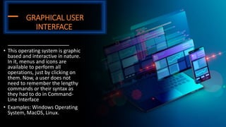 GRAPHICAL USER
INTERFACE
• This operating system is graphic
based and interactive in nature.
In it, menus and icons are
available to perform all
operations, just by clicking on
them. Now, a user does not
need to remember the lengthy
commands or their syntax as
they had to do in Command-
Line Interface
• Examples: Windows Operating
System, MacOS, Linux.
 