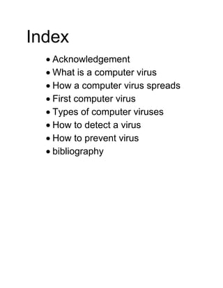 Index
Acknowledgement
What is a computer virus
How a computer virus spreads
First computer virus
Types of computer viruses
How to detect a virus
How to prevent virus
bibliography
 