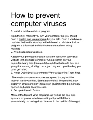 How to prevent
computer viruses
1. Install a reliable antivirus program
From the first moment you turn your computer on, you should
have a trusted anti virus program by your side. Even if you have a
machine that isn’t hooked up to the Internet, a reliable anti virus
program is a low cost and common sense addition to any
machine
2. Avoid suspicious websites.
A good virus protection program will alert you when you visit a
website that attempts to install or run a program on your
computer. Many less than reputable adult websites do this, so if
you get a warning, don’t go back, you may end up with a bug you
can’t get rid of.
3. Never Open Email Attachments Without Scanning Them First.
The most common way viruses are spread throughout the
Internet is still via email. Some attachments, like pictures, now
display in emails and don’t require an attachment to be manually
opened, but other documents do.
4. Set up Automatic Scans
Many of the top anti virus programs, as well as the best anti-
spyware programs, now have settings that will let them
automatically run during down times or in the middle of the night.
 
