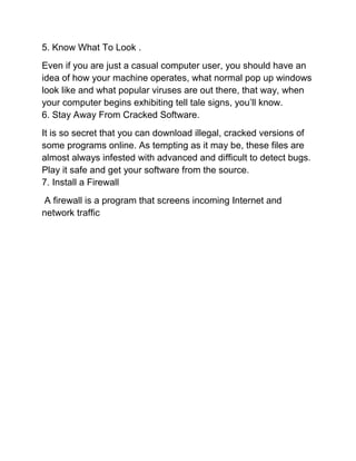 5. Know What To Look .
Even if you are just a casual computer user, you should have an
idea of how your machine operates, what normal pop up windows
look like and what popular viruses are out there, that way, when
your computer begins exhibiting tell tale signs, you’ll know.
6. Stay Away From Cracked Software.
It is so secret that you can download illegal, cracked versions of
some programs online. As tempting as it may be, these files are
almost always infested with advanced and difficult to detect bugs.
Play it safe and get your software from the source.
7. Install a Firewall
A firewall is a program that screens incoming Internet and
network traffic
 