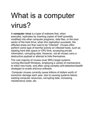 What is a computer
virus?
A computer virus is a type of malware that, when
executed, replicates by inserting copies of itself (possibly
modified) into other computer programs, data files, or the boot
sector of the hard drive; when this replication succeeds, the
affected areas are then said to be "infected". Viruses often
perform some type of harmful activity on infected hosts, such as
stealing hard disk space or CPU time, accessing private
information, corrupting data. However, not all viruses carry a
destructive payload or attempt to hide themselves.
The vast majority of viruses (over 99%) target systems
running Microsoft Windows, employing a variety of mechanisms
to infect new hosts, and often using complex anti-detection/stealth
strategies to evade antivirus software.
Computer viruses currently cause billions of dollars worth of
economic damage each year, due to causing systems failure,
wasting computer resources, corrupting data, increasing
maintenance costs, etc.
 