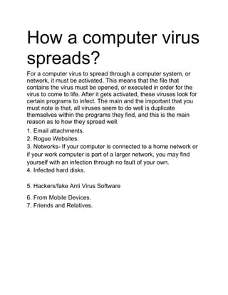 How a computer virus
spreads?
For a computer virus to spread through a computer system, or
network, it must be activated. This means that the file that
contains the virus must be opened, or executed in order for the
virus to come to life. After it gets activated, these viruses look for
certain programs to infect. The main and the important that you
must note is that, all viruses seem to do well is duplicate
themselves within the programs they find, and this is the main
reason as to how they spread well.
1. Email attachments.
2. Rogue Websites.
3. Networks- If your computer is connected to a home network or
if your work computer is part of a larger network, you may find
yourself with an infection through no fault of your own.
4. Infected hard disks.
5. Hackers/fake Anti Virus Software
6. From Mobile Devices.
7. Friends and Relatives.
 