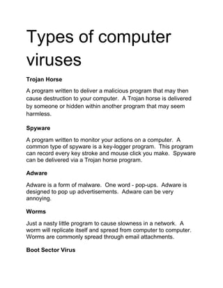 Types of computer
viruses
Trojan Horse
A program written to deliver a malicious program that may then
cause destruction to your computer. A Trojan horse is delivered
by someone or hidden within another program that may seem
harmless.
Spyware
A program written to monitor your actions on a computer. A
common type of spyware is a key-logger program. This program
can record every key stroke and mouse click you make. Spyware
can be delivered via a Trojan horse program.
Adware
Adware is a form of malware. One word - pop-ups. Adware is
designed to pop up advertisements. Adware can be very
annoying.
Worms
Just a nasty little program to cause slowness in a network. A
worm will replicate itself and spread from computer to computer.
Worms are commonly spread through email attachments.
Boot Sector Virus
 