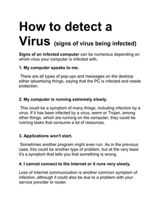 How to detect a
Virus (signs of virus being infected)
Signs of an infected computer can be numerous depending on
which virus your computer is infected with.
1. My computer speaks to me.
There are all types of pop-ups and messages on the desktop
either advertising things, saying that the PC is infected and needs
protection.
2. My computer is running extremely slowly.
This could be a symptom of many things, including infection by a
virus. If it has been infected by a virus, worm or Trojan, among
other things, which are running on the computer, they could be
running tasks that consume a lot of resources.
3. Applications won't start.
Sometimes another program might even run. As in the previous
case, this could be another type of problem, but at the very least
it's a symptom that tells you that something is wrong.
4. I cannot connect to the Internet or it runs very slowly.
Loss of Internet communication is another common symptom of
infection, although it could also be due to a problem with your
service provider or router.
 