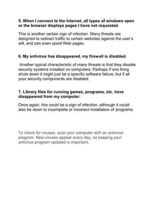 5. When I connect to the Internet, all types of windows open
or the browser displays pages I have not requested.
This is another certain sign of infection. Many threats are
designed to redirect traffic to certain websites against the user’s
will, and can even spoof Web pages.
6. My antivirus has disappeared, my firewall is disabled.
Another typical characteristic of many threats is that they disable
security systems installed on computers. Perhaps if one thing
shuts down it might just be a specific software failure; but if all
your security components are disabled.
7. Library files for running games, programs, etc. have
disappeared from my computer.
Once again, this could be a sign of infection, although it could
also be down to incomplete or incorrect installation of programs.
To check for viruses, scan your computer with an antivirus
program. New viruses appear every day, so keeping your
antivirus program updated is important.
 
