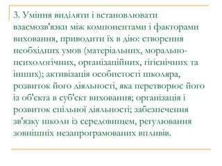 3. Уміння виділяти і встановлювати взаємозв'язки між компонентами і факторами виховання, приводити їх в дію: створення необхідних умов (матеріальних, морально-психологічних, організаційних, гігієнічних та інших); активізація особистості школяра, розвиток його діяльності, яка перетворює його із об'єкта в суб'єкт виховання; організація і розвиток спільної діяльності; забезпечення зв'язку школи із середовищем, регулювання зовнішніх незапрограмованих впливів. 