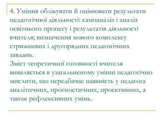 4. Уміння облікувати й оцінювати результати педагогічної діяльності: самоаналіз і аналіз освітнього процесу і результатів діяльності вчителя; визначення нового комплексу стрижневих і другорядних педагогічних завдань. Зміст теоретичної готовності вчителя виявляється в узагальненому умінні педагогічно мислити, що передбачає наявність у педагога аналітичних, прогностичних, проективних, а також рефлексивних умінь. 