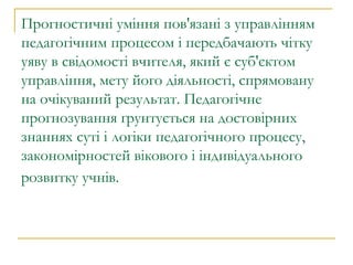 Прогностичні уміння пов'язані з управлінням педагогічним процесом і передбачають чітку уяву в свідомості вчителя, який є суб'єктом управління, мету його діяльності, спрямовану на очікуваний результат. Педагогічне прогнозування ґрунтується на достовірних знаннях суті і логіки педагогічного процесу, закономірностей вікового і індивідуального розвитку учнів.   