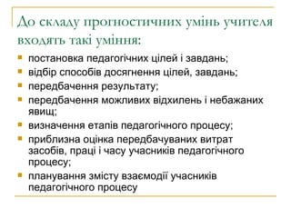 До складу прогностичних умінь учителя входять такі уміння:  постановка педагогічних цілей і завдань; відбір способів досягнення цілей, завдань; передбачення результату; передбачення можливих відхилень і небажаних явищ; визначення етапів педагогічного процесу; приблизна оцінка передбачуваних витрат засобів, праці і часу учасників педагогічного процесу; планування змісту взаємодії учасників педагогічного процесу  