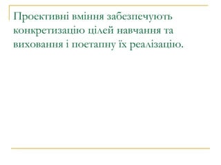 Проективні вміння забезпечують конкретизацію цілей навчання та виховання і поетапну їх реалізацію.  