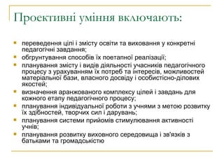 Проективні уміння включають: переведення цілі і змісту освіти та виховання у конкретні педагогічні завдання; обгрунтування способів їх поетапної реалізації; планування змісту і видів діяльності учасників педагогічного процесу з урахуванням їх потреб та інтересів, можливостей матеріальної бази, власного досвіду і особистісно-ділових якостей; визначення аранжованого комплексу цілей і завдань для кожного етапу педагогічного процесу; планування індивідуальної роботи з учнями з метою розвитку їх здібностей, творчих сил і дарувань; планування системи прийомів стимулювання активності учнів; планування розвитку виховного середовища і зв'язків з батьками та громадськістю  