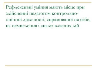 Рефлексивні уміння мають місце при здійсненні педагогом контрольно-оцінної діяльності, спрямованої на себе, на осмислення і аналіз власних дій  