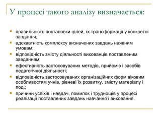 У процесі такого аналізу визначається:  правильність постановки цілей, їх трансформації у конкретні завдання; адекватність комплексу визначених завдань наявним умовам; відповідність змісту діяльності вихованців поставленим завданням; ефективність застосовуваних методів, прийомів і засобів педагогічної діяльності; відповідність застосовуваних організаційних форм віковим особливостям учнів, рівневі їх розвитку, змісту матеріалу і под.; причини успіхів і невдач, помилок і труднощів у процесі реалізації поставлених завдань навчання і виховання.  
