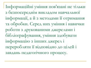 Інформаційні уміння пов'язані не тільки з безпосереднім викладом навчальної інформації, а й з методами її отримання та обробки. Серед них уміння і навички роботи з друкованими джерелами і бібліографування, уміння здобувати інформацію з інших джерел і переробляти її відповідно до цілей і завдань педагогічного процесу.  