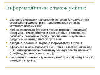 Інформаційними є також уміння: доступно викладати навчальний матеріал, із урахуванням специфіки предмета, рівня підготовленості учнів, їх життєвого досвіду і віку; логічно правильно будувати процес передачі навчальної інформації, використовуючи різні методи і їх поєднання: розповідь, пояснення, бесіду, проблемний, індуктивний, дедуктивний виклад матеріалу та інші; доступно, лаконічно і виразно формулювати питання; ефективно використовувати ТЗН (технічні засоби навчання), EOT (електронно-обчислювальну техніку), засоби наочності (графіки, діаграми, схеми тощо); оперативно змінювати (у випадку необхідності) логіку і спосіб викладу матеріалу. 