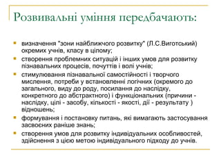 Розвивальні уміння передбачають: визначення "зони найближчого розвитку" (Л.С.Виготський) окремих учнів, класу в цілому; створення проблемних ситуацій і інших умов для розвитку пізнавальних процесів, почуттів і волі учнів; стимулювання пізнавальної самостійності і творчого мислення, потреби у встановленні логічних (окремого до загального, виду до роду, посилання до наслідку, конкретного до абстрактного) і функціональних (причини - наслідку, цілі - засобу, кількості - якості, дії - результату ) відношень; формування і постановку питань, які вимагають застосування засвоєних раніше знань; створення умов для розвитку індивідуальних особливостей, здійснення з цією метою індивідуального підходу до учнів.  