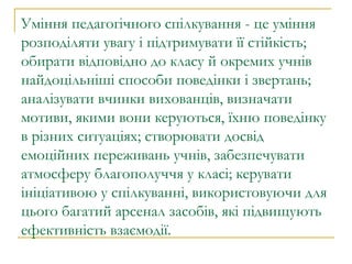 Уміння педагогічного спілкування - це уміння розподіляти увагу і підтримувати її стійкість; обирати відповідно до класу й окремих учнів найдоцільніші способи поведінки і звертань; аналізувати вчинки вихованців, визначати мотиви, якими вони керуються, їхню поведінку в різних ситуаціях; створювати досвід емоційних переживань учнів, забезпечувати атмосферу благополуччя у класі; керувати ініціативою у спілкуванні, використовуючи для цього багатий арсенал засобів, які підвищують ефективність взаємодії. 