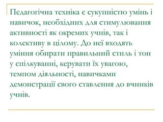 Педагогічна техніка є сукупністю умінь і навичок, необхідних для стимулювання активності як окремих учнів, так і колективу в цілому. До неї входять уміння обирати правильний стиль і тон у спілкуванні, керувати їх увагою, темпом діяльності, навичками демонстрації свого ставлення до вчинків учнів. 