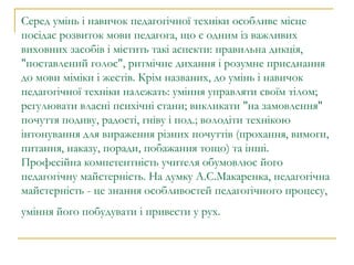 Серед умінь і навичок педагогічної техніки особливе місце посідає розвиток мови педагога, що є одним із важливих виховних засобів і містить такі аспекти: правильна дикція, "поставлений голос", ритмічне дихання і розумне приєднання до мови міміки і жестів. Крім названих, до умінь і навичок педагогічної техніки належать: уміння управляти своїм тілом; регулювати власні психічні стани; викликати "на замовлення" почуття подиву, радості, гніву і под.; володіти технікою інтонування для вираження різних почуттів (прохання, вимоги, питання, наказу, поради, побажання тощо) та інші. Професійна компетентність учителя обумовлює його педагогічну майстерність. На думку А.С.Макаренка, педагогічна майстерність - це знання особливостей педагогічного процесу, уміння його побудувати і привести у рух.   