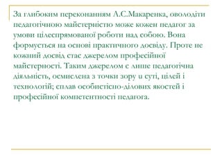 За глибоким переконанням А.С.Макаренка, оволодіти педагогічною майстерністю може кожен педагог за умови цілеспрямованої роботи над собою. Вона формується на основі практичного досвіду. Проте не кожний досвід стає джерелом професійної майстерності. Таким джерелом є лише педагогічна діяльність, осмислена з точки зору u суті, цілей і технологій; сплав особистісно-ділових якостей і професійної компетентності педагога. 