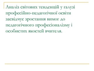 Аналіз світових тенденцій у галузі професійно-педагогічної освіти засвідчує зростання вимог до педагогічного професіоналізму і особистих якостей вчителя.  