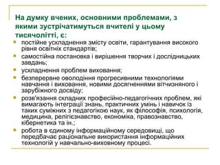 постійне ускладнення змісту освіти, гарантування високого рівня освітніх стандартів; самостійна постановка і вирішення творчих і дослідницьких завдань; ускладнення проблем виховання; безперервне оволодіння прогресивними технологіями навчання і виховання, новими досягненнями вітчизняного і зарубіжного досвіду; розв'язання складних професійно-педагогічних проблем, які вимагають інтеграції знань, практичних умінь і навичок із таких суміжних з педагогікою наук, як філософія, психологія, медицина, релігієзнавство, економіка, правознавство, кібернетика та ін.; робота в єдиному інформаційному середовищі, що передбачає раціональне використання інформаційних технологій у навчально-виховному процесі.  На думку вчених, основними проблемами, з якими зустрічатимуться вчителі у цьому тисячолітті, є: 